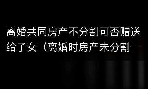 离婚共同房产不分割可否赠送给子女（离婚时房产未分割一方可以独占吗）