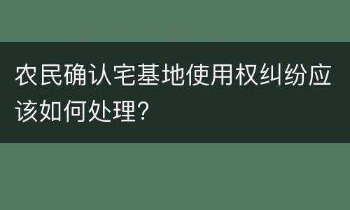 农民确认宅基地使用权纠纷应该如何处理?