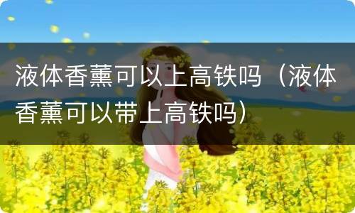 液体香薰可以上高铁吗（液体香薰可以带上高铁吗）