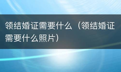 领结婚证需要什么（领结婚证需要什么照片）