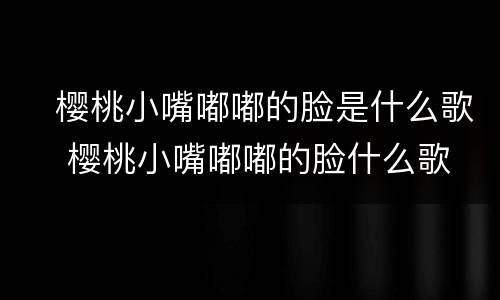 ​樱桃小嘴嘟嘟的脸是什么歌 ​樱桃小嘴嘟嘟的脸什么歌