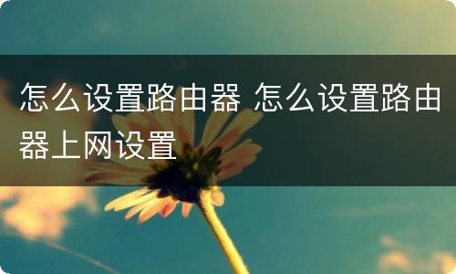 怎么设置路由器 怎么设置路由器上网设置