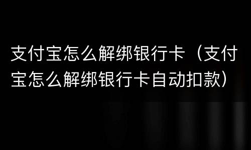 支付宝怎么解绑银行卡（支付宝怎么解绑银行卡自动扣款）