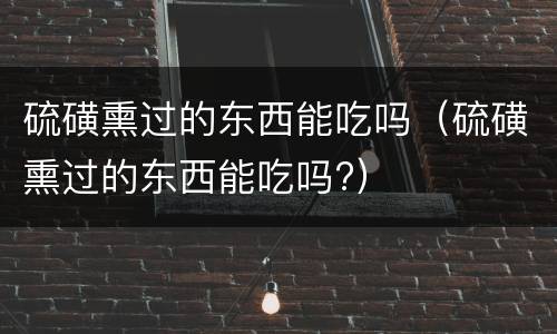 硫磺熏过的东西能吃吗（硫磺熏过的东西能吃吗?）
