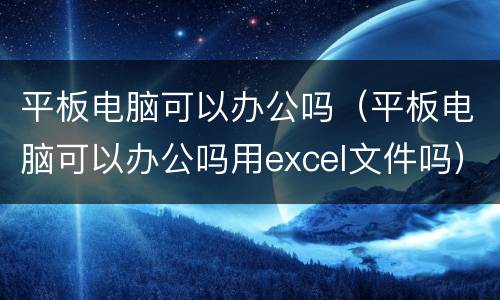 平板电脑可以办公吗（平板电脑可以办公吗用excel文件吗）