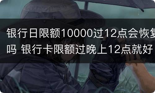 银行日限额10000过12点会恢复吗 银行卡限额过晚上12点就好了吗