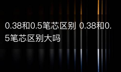 0.38和0.5笔芯区别 0.38和0.5笔芯区别大吗
