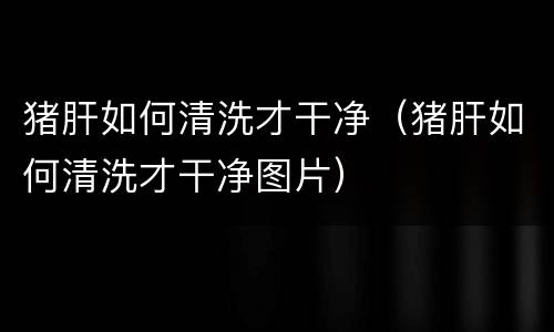 猪肝如何清洗才干净（猪肝如何清洗才干净图片）