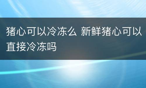 猪心可以冷冻么 新鲜猪心可以直接冷冻吗