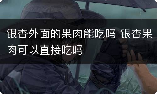 银杏外面的果肉能吃吗 银杏果肉可以直接吃吗