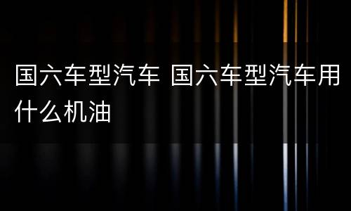 国六车型汽车 国六车型汽车用什么机油