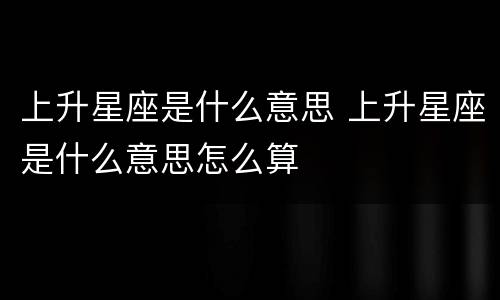 上升星座是什么意思 上升星座是什么意思怎么算
