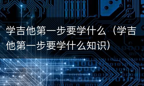 学吉他第一步要学什么（学吉他第一步要学什么知识）