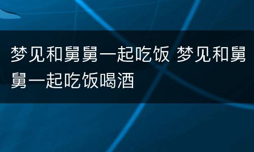 梦见和舅舅一起吃饭 梦见和舅舅一起吃饭喝酒