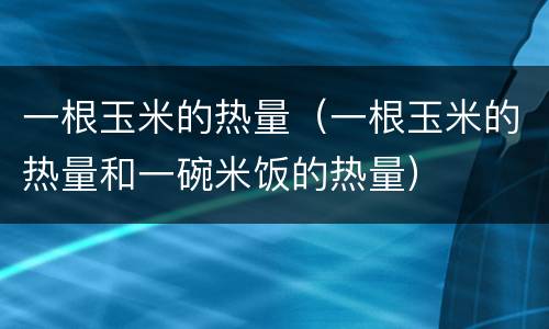一根玉米的热量（一根玉米的热量和一碗米饭的热量）