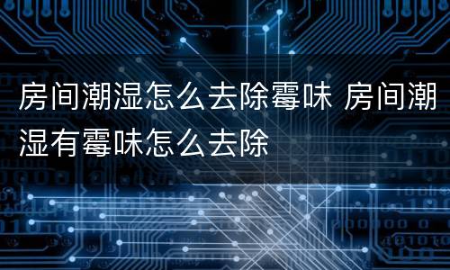 房间潮湿怎么去除霉味 房间潮湿有霉味怎么去除