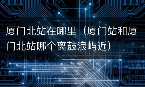 厦门北站在哪里（厦门站和厦门北站哪个离鼓浪屿近）