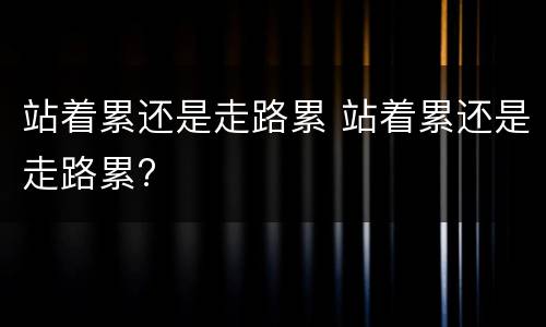 站着累还是走路累 站着累还是走路累?