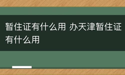 暂住证有什么用 办天津暂住证有什么用