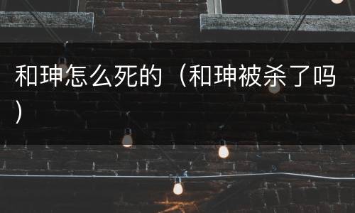 和珅怎么死的（和珅被杀了吗）