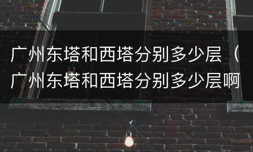 广州东塔和西塔分别多少层（广州东塔和西塔分别多少层啊）