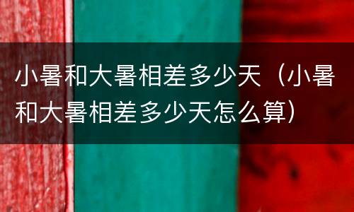 小暑和大暑相差多少天（小暑和大暑相差多少天怎么算）