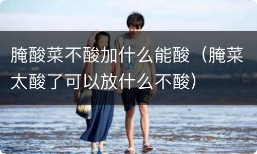 腌酸菜不酸加什么能酸（腌菜太酸了可以放什么不酸）