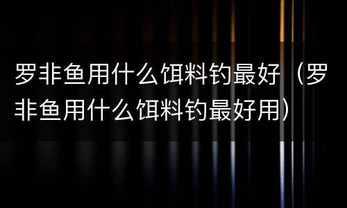 罗非鱼用什么饵料钓最好(罗非鱼用什么饵料钓最好用)