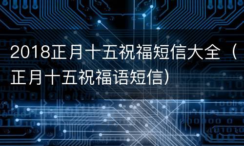 2018正月十五祝福短信大全（正月十五祝福语短信）