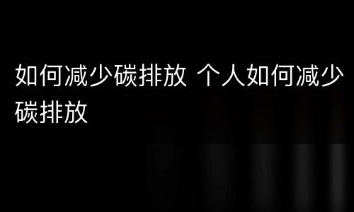 如何减少碳排放 个人如何减少碳排放