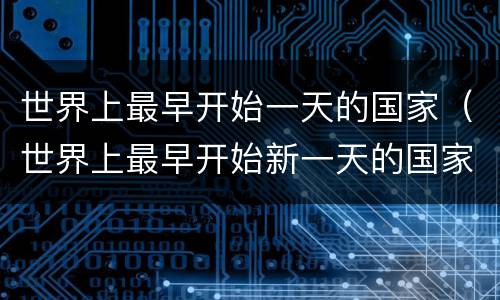 世界上最早开始一天的国家（世界上最早开始新一天的国家是哪个国家）