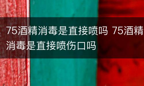 75酒精消毒是直接喷吗 75酒精消毒是直接喷伤口吗