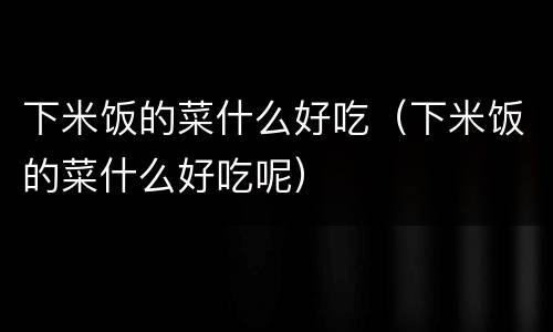 下米饭的菜什么好吃（下米饭的菜什么好吃呢）