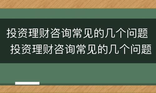 投资理财咨询常见的几个问题 投资理财咨询常见的几个问题有哪些
