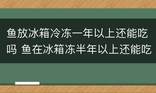 鱼放冰箱冷冻一年以上还能吃吗 鱼在冰箱冻半年以上还能吃吗