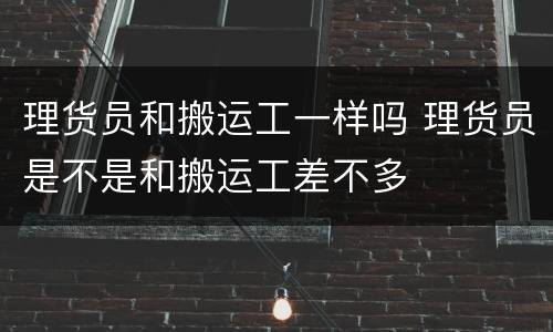 理货员和搬运工一样吗 理货员是不是和搬运工差不多