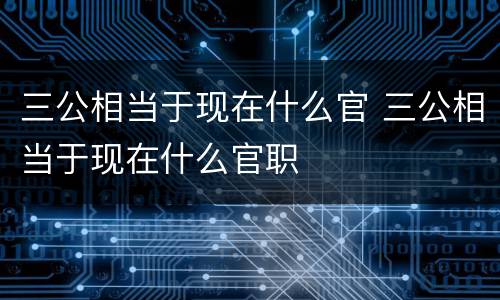 三公相当于现在什么官 三公相当于现在什么官职