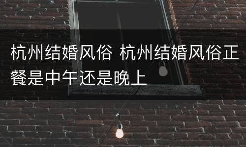 杭州结婚风俗 杭州结婚风俗正餐是中午还是晚上