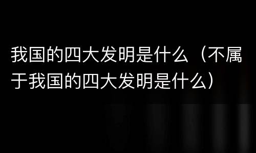 我国的四大发明是什么（不属于我国的四大发明是什么）