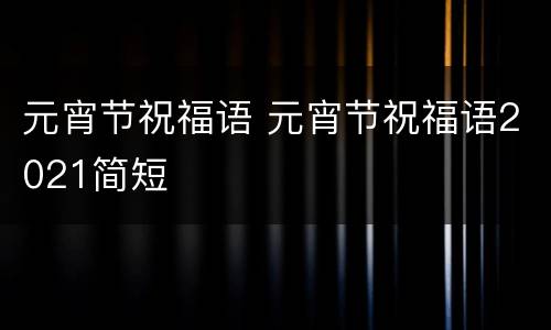 元宵节祝福语 元宵节祝福语2021简短