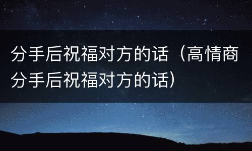 分手后祝福对方的话（高情商分手后祝福对方的话）