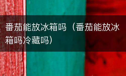 番茄能放冰箱吗(番茄能放冰箱吗冷藏吗)