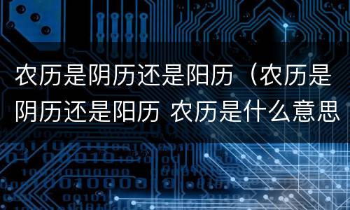 农历是阴历还是阳历(农历是阴历还是阳历 农历是什么意思)