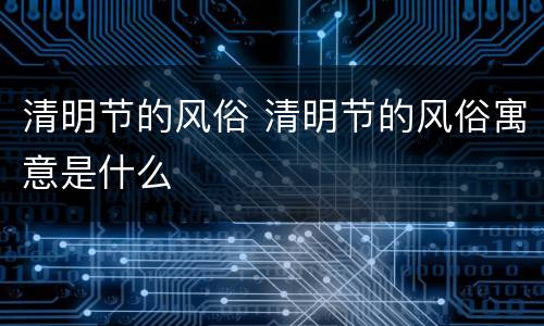 清明节的风俗 清明节的风俗寓意是什么