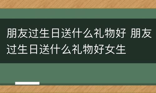 朋友过生日送什么礼物好 朋友过生日送什么礼物好女生