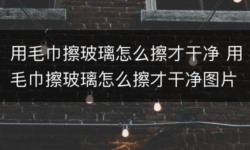 用毛巾擦玻璃怎么擦才干净 用毛巾擦玻璃怎么擦才干净图片