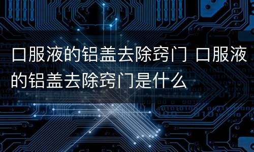 口服液的铝盖去除窍门 口服液的铝盖去除窍门是什么