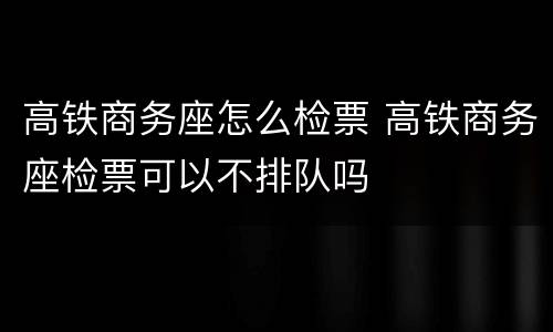 高铁商务座怎么检票 高铁商务座检票可以不排队吗
