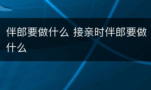 伴郎要做什么 接亲时伴郎要做什么