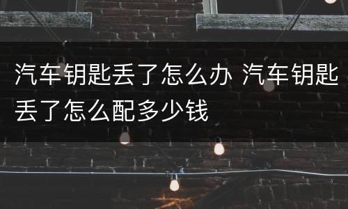 汽车钥匙丢了怎么办 汽车钥匙丢了怎么配多少钱